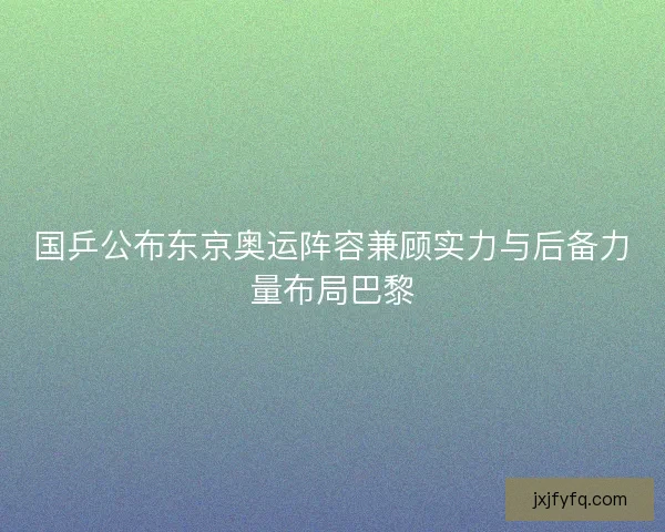 国乒公布东京奥运阵容兼顾实力与后备力量布局巴黎