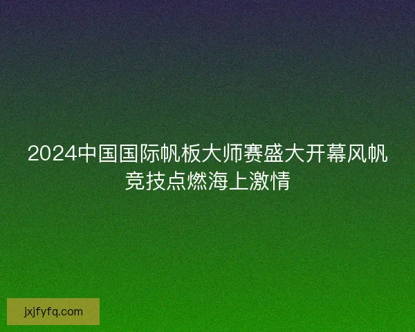 2024中国国际帆板大师赛盛大开幕风帆竞技点燃海上激情