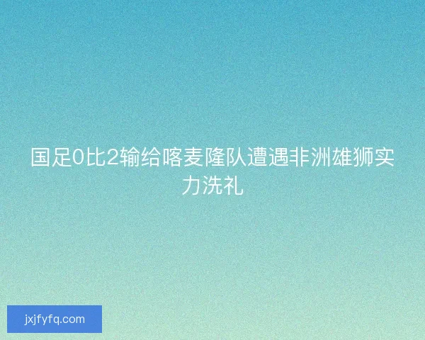 国足0比2输给喀麦隆队遭遇非洲雄狮实力洗礼
