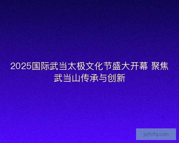 2025国际武当太极文化节盛大开幕 聚焦武当山传承与创新