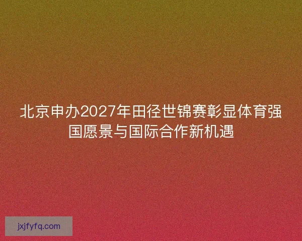 北京申办2027年田径世锦赛彰显体育强国愿景与国际合作新机遇
