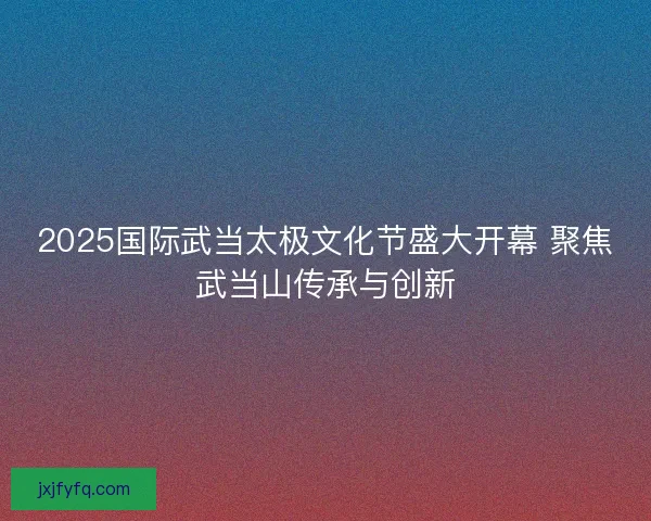 2025国际武当太极文化节盛大开幕 聚焦武当山传承与创新