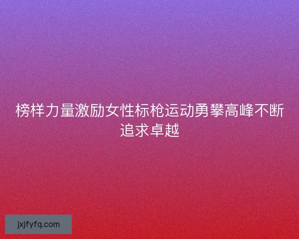 榜样力量激励女性标枪运动勇攀高峰不断追求卓越