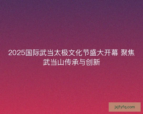 2025国际武当太极文化节盛大开幕 聚焦武当山传承与创新