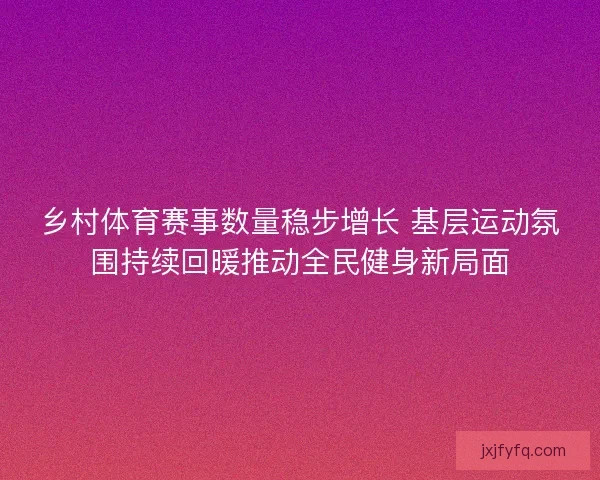 乡村体育赛事数量稳步增长 基层运动氛围持续回暖推动全民健身新局面