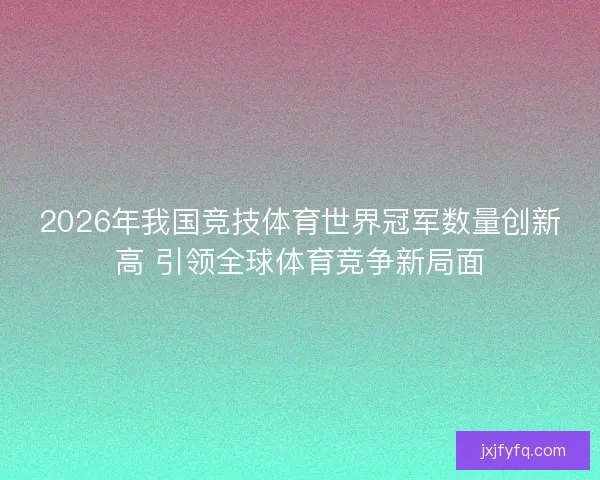 2026年我国竞技体育世界冠军数量创新高 引领全球体育竞争新局面