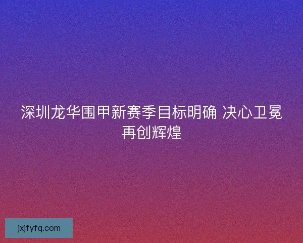 深圳龙华围甲新赛季目标明确 决心卫冕再创辉煌