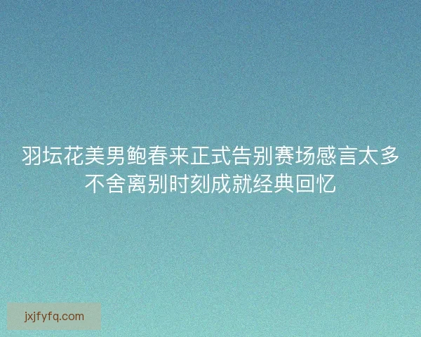 羽坛花美男鲍春来正式告别赛场感言太多不舍离别时刻成就经典回忆