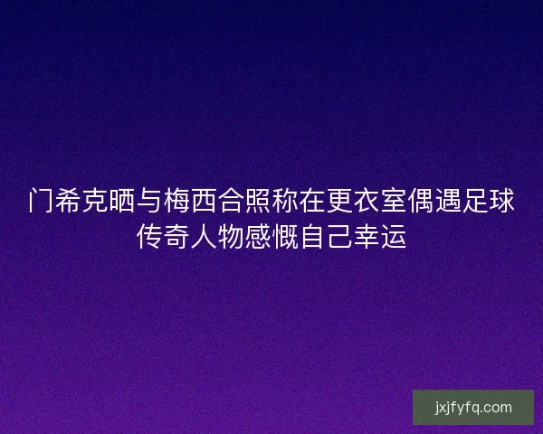 门希克晒与梅西合照称在更衣室偶遇足球传奇人物感慨自己幸运