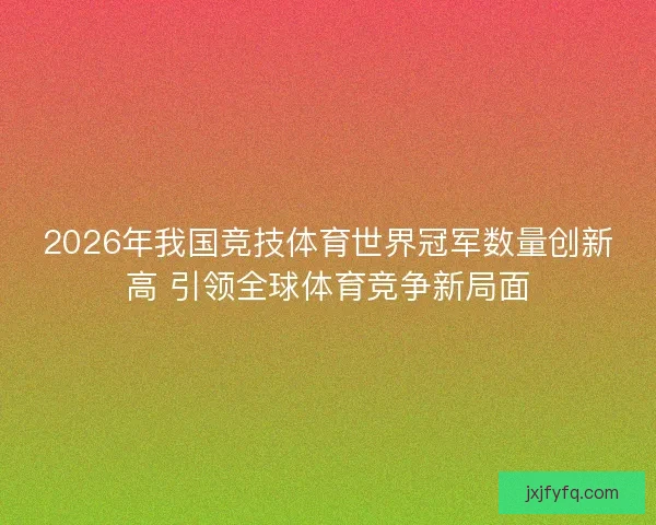 2026年我国竞技体育世界冠军数量创新高 引领全球体育竞争新局面